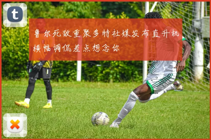 鲁尔死敌重聚多特社媒发布直升机横幅调侃差点想念你