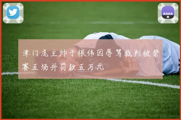 津门虎主帅于根伟因辱骂裁判被禁赛五场并罚款五万元