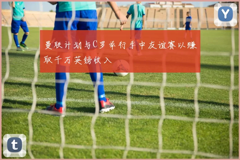 曼联计划与C罗举行季中友谊赛以赚取千万英镑收入