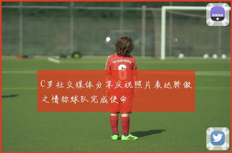 C罗社交媒体分享庆祝照片表达骄傲之情称球队完成使命
