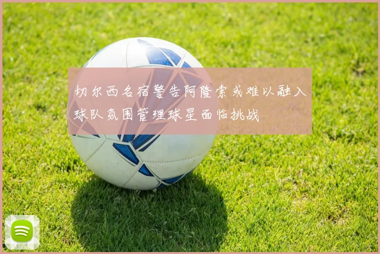 切尔西名宿警告阿隆索或难以融入球队氛围管理球星面临挑战