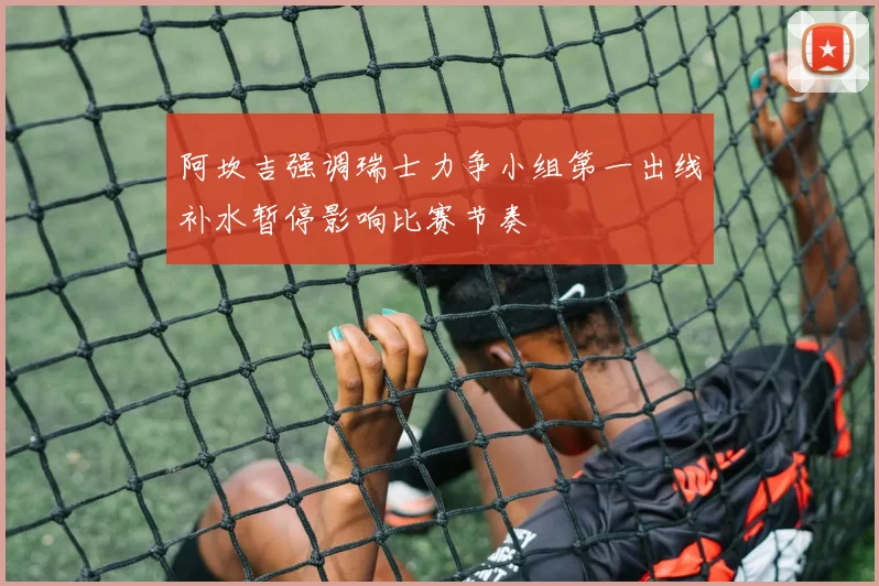阿坎吉强调瑞士力争小组第一出线补水暂停影响比赛节奏