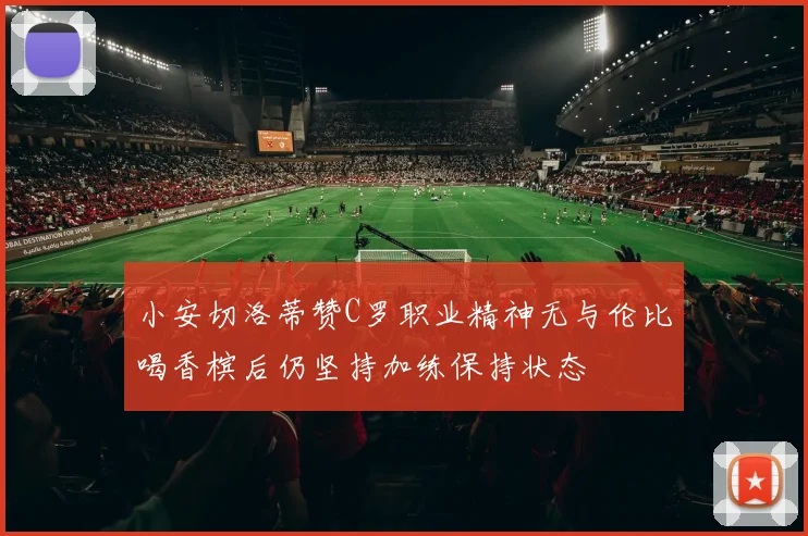 小安切洛蒂赞C罗职业精神无与伦比喝香槟后仍坚持加练保持状态