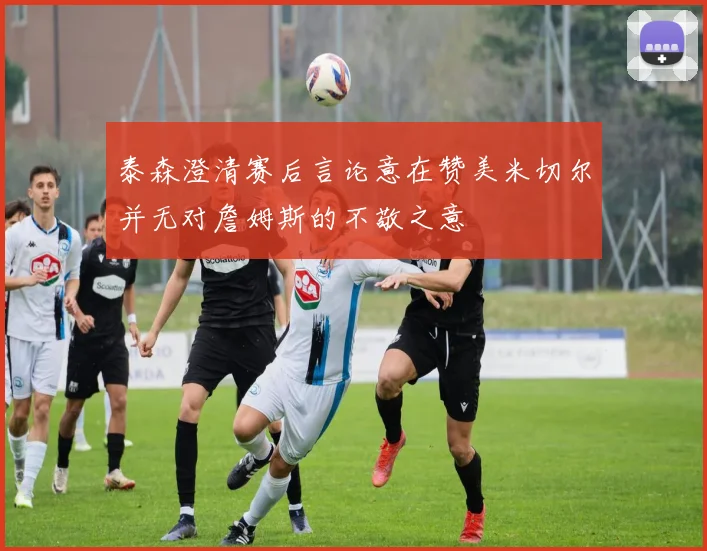 泰森澄清赛后言论意在赞美米切尔并无对詹姆斯的不敬之意
