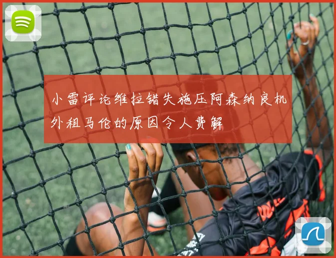 小雷评论维拉错失施压阿森纳良机外租马伦的原因令人费解