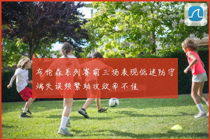 布伦森系列赛前三场表现低迷防守端失误频繁助攻效率不佳