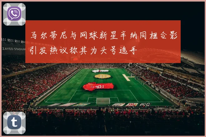 马尔蒂尼与网球新星辛纳同框合影引发热议称其为头号选手