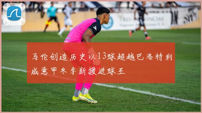 马伦创造历史以13球超越巴洛特利成意甲冬季新援进球王