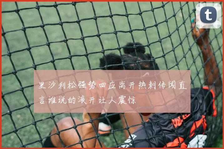 里沙利松强势回应离开热刺传闻直言谁说的滚开让人震惊