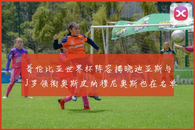 哥伦比亚世界杯阵容揭晓迪亚斯与J罗领衔奥斯皮纳穆尼奥斯也在名单中