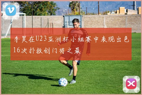 李昊在U23亚洲杯小组赛中表现出色16次扑救创门将之最