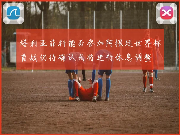 塔利亚菲科能否参加阿根廷世界杯首战仍待确认或将进行休息调整