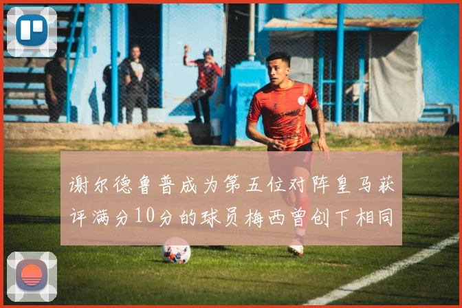 谢尔德鲁普成为第五位对阵皇马获评满分10分的球员梅西曾创下相同成就