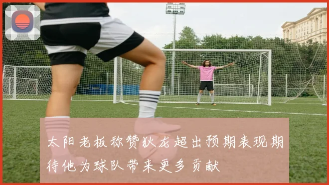 太阳老板称赞狄龙超出预期表现期待他为球队带来更多贡献