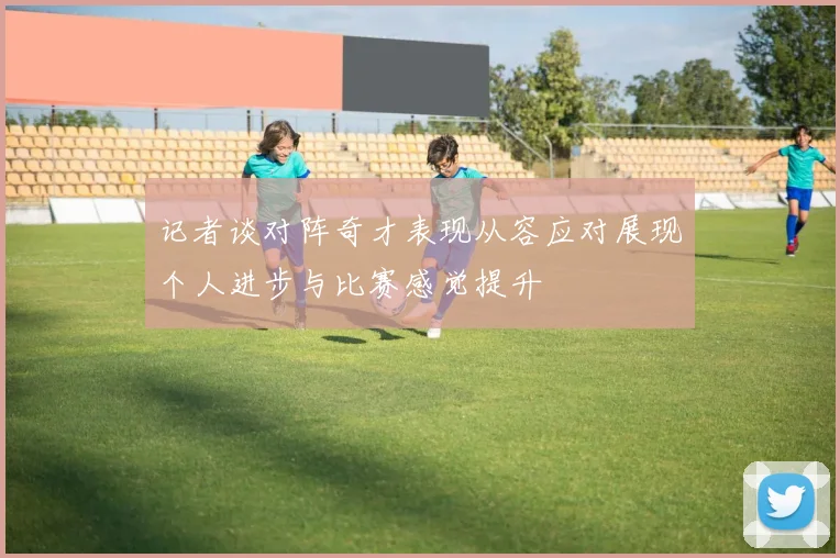 记者谈对阵奇才表现从容应对展现个人进步与比赛感觉提升