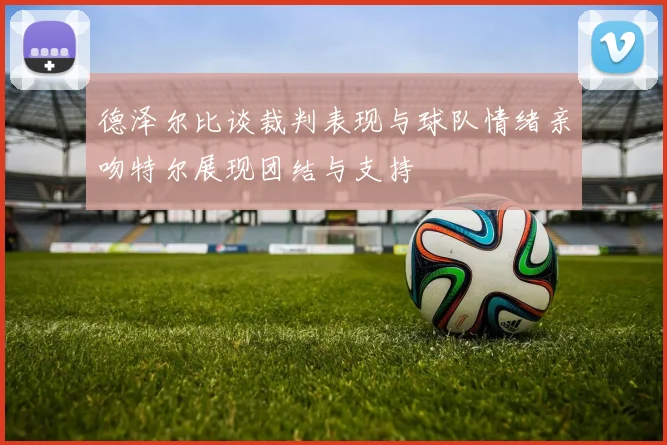 德泽尔比谈裁判表现与球队情绪亲吻特尔展现团结与支持