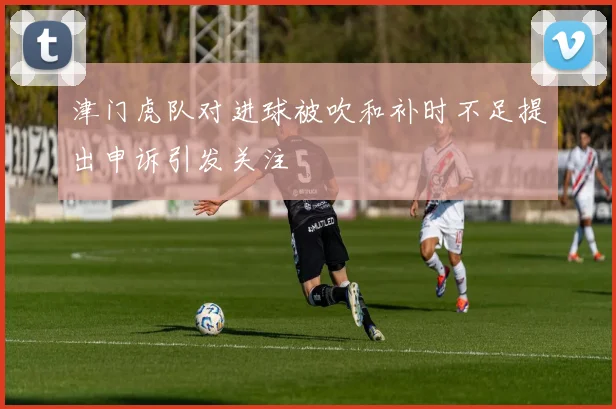 津门虎队对进球被吹和补时不足提出申诉引发关注