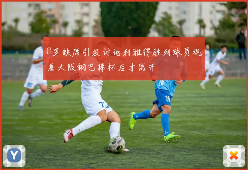 C罗缺席引发讨论利雅得胜利球员观看大阪钢巴捧杯后才离开