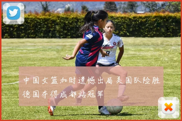 中国女篮加时遗憾出局美国队险胜德国夺得成都站冠军